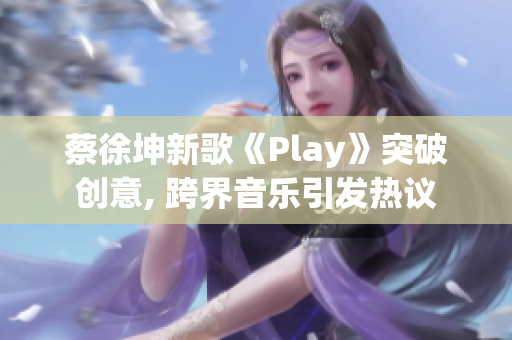 蔡徐坤新歌《Play》突破创意, 跨界音乐引发热议