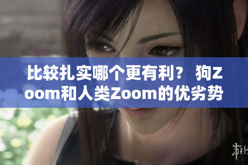 比较扎实哪个更有利？ 狗Zoom和人类Zoom的优劣势分析