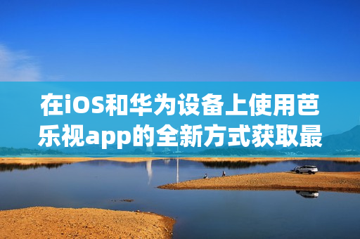 在iOS和华为设备上使用芭乐视app的全新方式获取最新版本的下载链接！