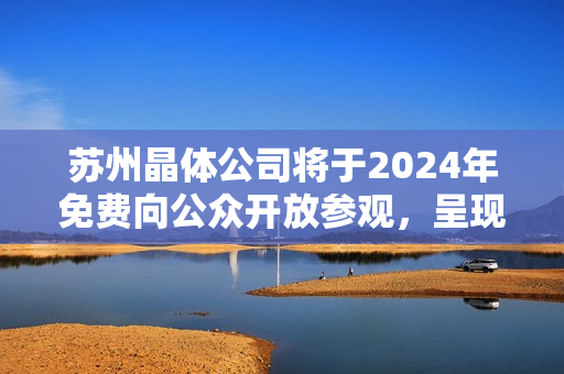 苏州晶体公司将于2024年免费向公众开放参观，呈现令人惊叹的科技魅力