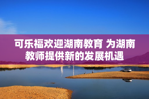 可乐福欢迎湖南教育 为湖南教师提供新的发展机遇