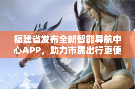 福建省发布全新智能导航中心APP，助力市民出行更便捷更高效