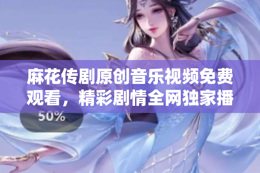 麻花传剧原创音乐视频免费观看，精彩剧情全网独家播放