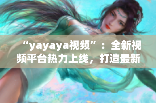 “yayaya视频”：全新视频平台热力上线，打造最新潮流视频内容