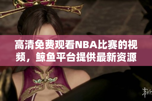 高清免费观看NBA比赛的视频，鲸鱼平台提供最新资源