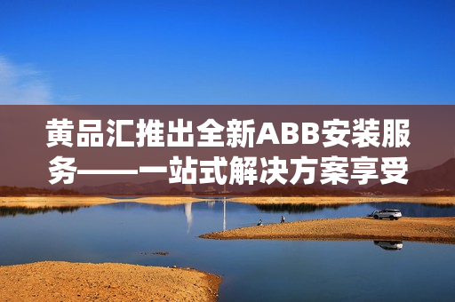 黄品汇推出全新ABB安装服务——一站式解决方案享受更便捷的设备安装服务