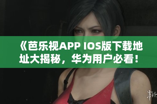 《芭乐视APP IOS版下载地址大揭秘，华为用户必看！》