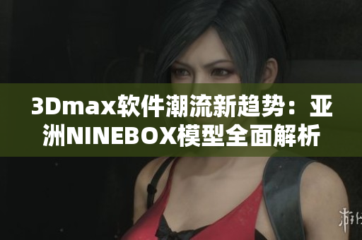 3Dmax软件潮流新趋势：亚洲NINEBOX模型全面解析