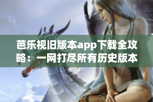 芭乐视旧版本app下载全攻略：一网打尽所有历史版本的安装方法及注意事项