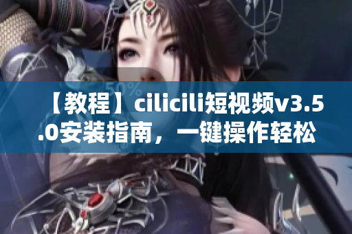 【教程】cilicili短视频v3.5.0安装指南，一键操作轻松上手