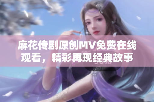 麻花传剧原创MV免费在线观看，精彩再现经典故事