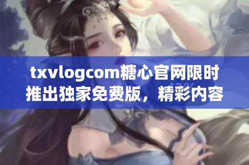 txvlogcom糖心官网限时推出独家免费版，精彩内容尽收眼底