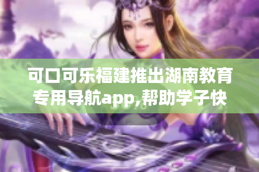 可口可乐福建推出湖南教育专用导航app,帮助学子快速找到优质教育资源