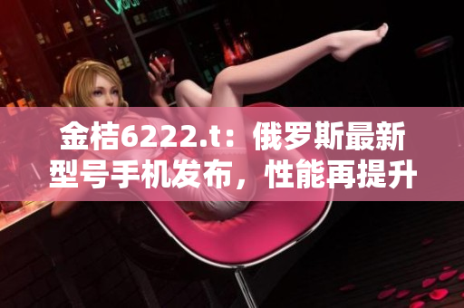 金桔6222.t：俄罗斯最新型号手机发布，性能再提升