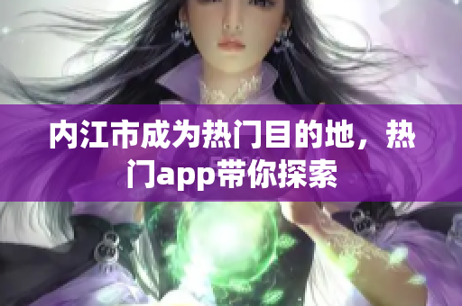 内江市成为热门目的地，热门app带你探索