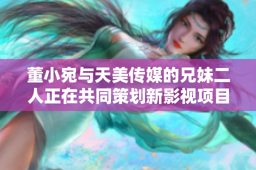 董小宛与天美传媒的兄妹二人正在共同策划新影视项目，展现创意潜力