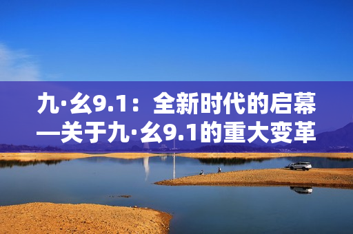 九·幺9.1：全新时代的启幕—关于九·幺9.1的重大变革和影响