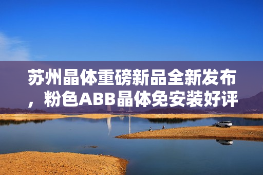 苏州晶体重磅新品全新发布，粉色ABB晶体免安装好评如潮