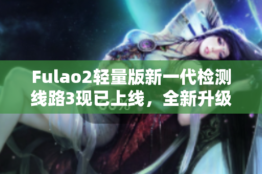 Fulao2轻量版新一代检测线路3现已上线，全新升级体验等你来体验