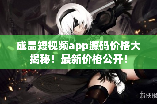 成品短视频app源码价格大揭秘！最新价格公开！