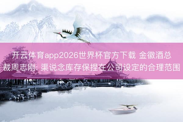 开云体育app2026世界杯官方下载 金徽酒总裁周志刚: 渠说念库存保捏在公司设定的合理范围