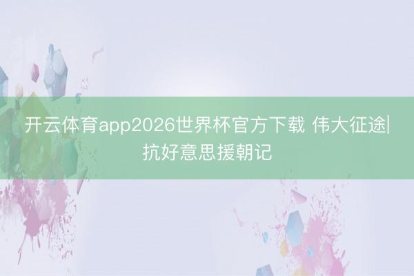 开云体育app2026世界杯官方下载 伟大征途|抗好意思援朝记