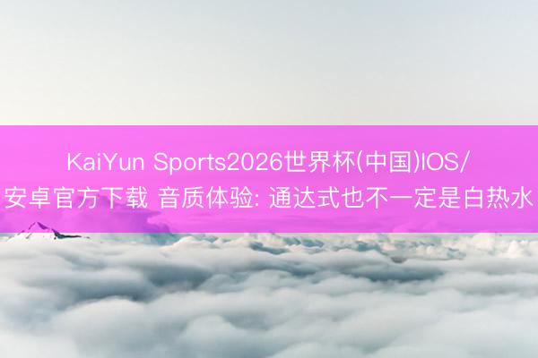 KaiYun Sports2026世界杯(中国)IOS/安卓官方下载 音质体验: 通达式也不一定是白热水